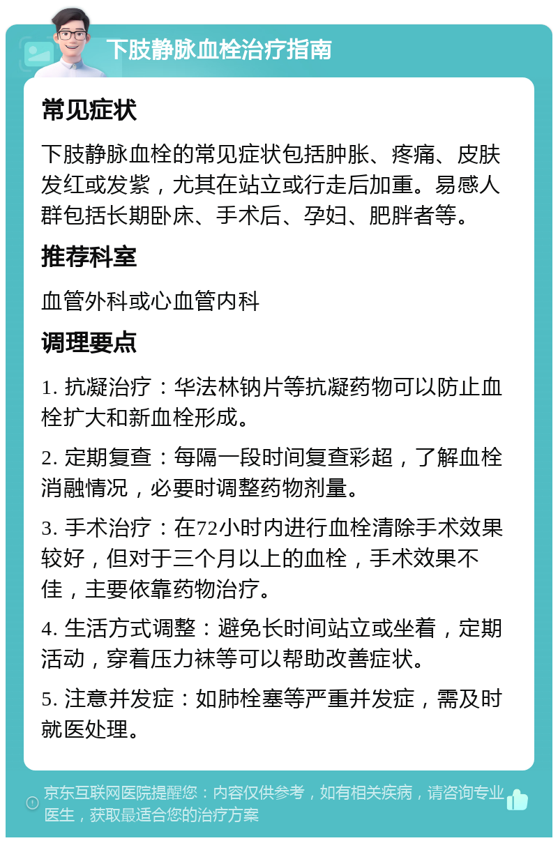 下肢静脉血栓治疗指南 常见症状 下肢静脉血栓的常见症状包括肿胀、疼痛、皮肤发红或发紫，尤其在站立或行走后加重。易感人群包括长期卧床、手术后、孕妇、肥胖者等。 推荐科室 血管外科或心血管内科 调理要点 1. 抗凝治疗：华法林钠片等抗凝药物可以防止血栓扩大和新血栓形成。 2. 定期复查：每隔一段时间复查彩超，了解血栓消融情况，必要时调整药物剂量。 3. 手术治疗：在72小时内进行血栓清除手术效果较好，但对于三个月以上的血栓，手术效果不佳，主要依靠药物治疗。 4. 生活方式调整：避免长时间站立或坐着，定期活动，穿着压力袜等可以帮助改善症状。 5. 注意并发症：如肺栓塞等严重并发症，需及时就医处理。