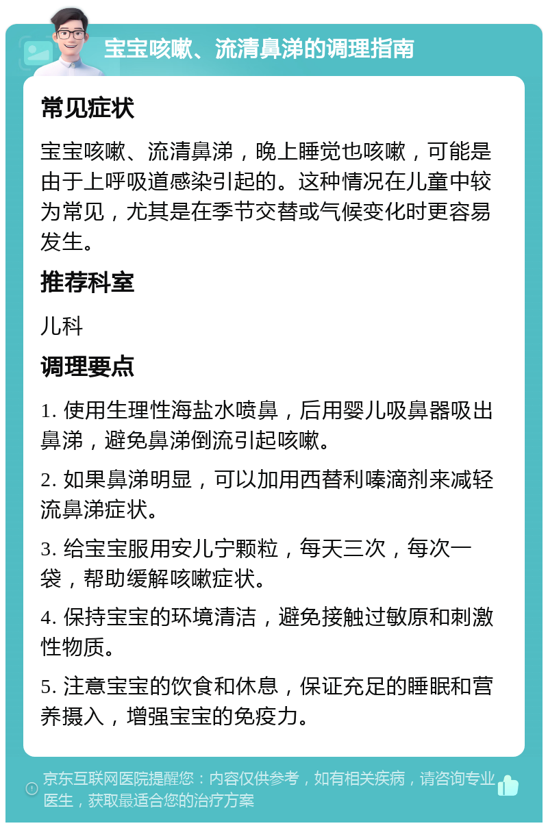 宝宝咳嗽、流清鼻涕的调理指南 常见症状 宝宝咳嗽、流清鼻涕，晚上睡觉也咳嗽，可能是由于上呼吸道感染引起的。这种情况在儿童中较为常见，尤其是在季节交替或气候变化时更容易发生。 推荐科室 儿科 调理要点 1. 使用生理性海盐水喷鼻，后用婴儿吸鼻器吸出鼻涕，避免鼻涕倒流引起咳嗽。 2. 如果鼻涕明显，可以加用西替利嗪滴剂来减轻流鼻涕症状。 3. 给宝宝服用安儿宁颗粒，每天三次，每次一袋，帮助缓解咳嗽症状。 4. 保持宝宝的环境清洁，避免接触过敏原和刺激性物质。 5. 注意宝宝的饮食和休息，保证充足的睡眠和营养摄入，增强宝宝的免疫力。