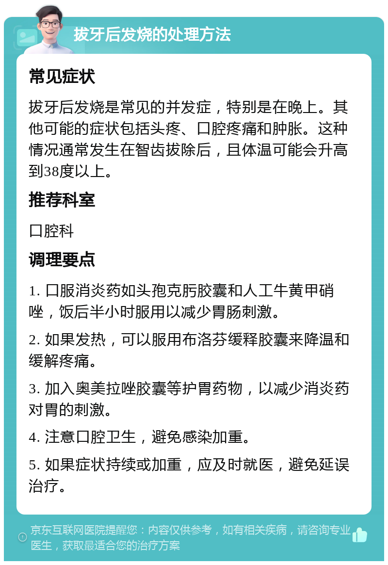 拔牙后发烧的处理方法 常见症状 拔牙后发烧是常见的并发症，特别是在晚上。其他可能的症状包括头疼、口腔疼痛和肿胀。这种情况通常发生在智齿拔除后，且体温可能会升高到38度以上。 推荐科室 口腔科 调理要点 1. 口服消炎药如头孢克肟胶囊和人工牛黄甲硝唑，饭后半小时服用以减少胃肠刺激。 2. 如果发热，可以服用布洛芬缓释胶囊来降温和缓解疼痛。 3. 加入奥美拉唑胶囊等护胃药物，以减少消炎药对胃的刺激。 4. 注意口腔卫生，避免感染加重。 5. 如果症状持续或加重，应及时就医，避免延误治疗。