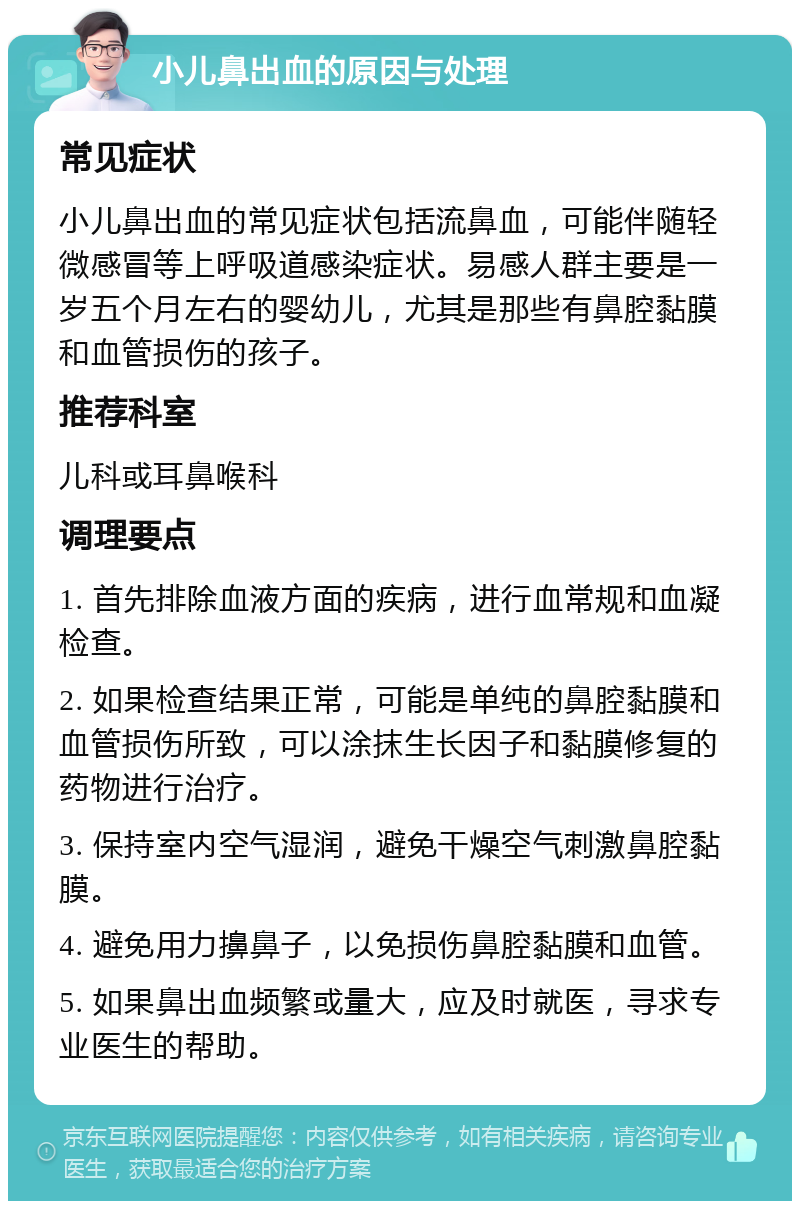 小儿鼻出血的原因与处理 常见症状 小儿鼻出血的常见症状包括流鼻血，可能伴随轻微感冒等上呼吸道感染症状。易感人群主要是一岁五个月左右的婴幼儿，尤其是那些有鼻腔黏膜和血管损伤的孩子。 推荐科室 儿科或耳鼻喉科 调理要点 1. 首先排除血液方面的疾病，进行血常规和血凝检查。 2. 如果检查结果正常，可能是单纯的鼻腔黏膜和血管损伤所致，可以涂抹生长因子和黏膜修复的药物进行治疗。 3. 保持室内空气湿润，避免干燥空气刺激鼻腔黏膜。 4. 避免用力擤鼻子，以免损伤鼻腔黏膜和血管。 5. 如果鼻出血频繁或量大，应及时就医，寻求专业医生的帮助。