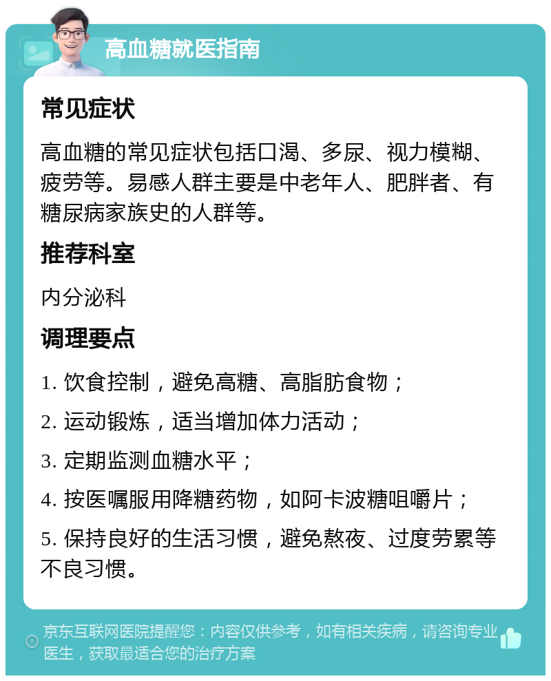 高血糖就医指南 常见症状 高血糖的常见症状包括口渴、多尿、视力模糊、疲劳等。易感人群主要是中老年人、肥胖者、有糖尿病家族史的人群等。 推荐科室 内分泌科 调理要点 1. 饮食控制，避免高糖、高脂肪食物； 2. 运动锻炼，适当增加体力活动； 3. 定期监测血糖水平； 4. 按医嘱服用降糖药物，如阿卡波糖咀嚼片； 5. 保持良好的生活习惯，避免熬夜、过度劳累等不良习惯。