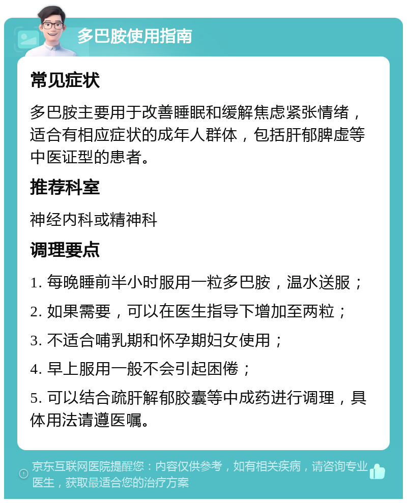 多巴胺使用指南 常见症状 多巴胺主要用于改善睡眠和缓解焦虑紧张情绪，适合有相应症状的成年人群体，包括肝郁脾虚等中医证型的患者。 推荐科室 神经内科或精神科 调理要点 1. 每晚睡前半小时服用一粒多巴胺，温水送服； 2. 如果需要，可以在医生指导下增加至两粒； 3. 不适合哺乳期和怀孕期妇女使用； 4. 早上服用一般不会引起困倦； 5. 可以结合疏肝解郁胶囊等中成药进行调理，具体用法请遵医嘱。