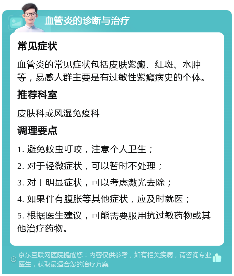 血管炎的诊断与治疗 常见症状 血管炎的常见症状包括皮肤紫癜、红斑、水肿等，易感人群主要是有过敏性紫癜病史的个体。 推荐科室 皮肤科或风湿免疫科 调理要点 1. 避免蚊虫叮咬，注意个人卫生； 2. 对于轻微症状，可以暂时不处理； 3. 对于明显症状，可以考虑激光去除； 4. 如果伴有腹胀等其他症状，应及时就医； 5. 根据医生建议，可能需要服用抗过敏药物或其他治疗药物。