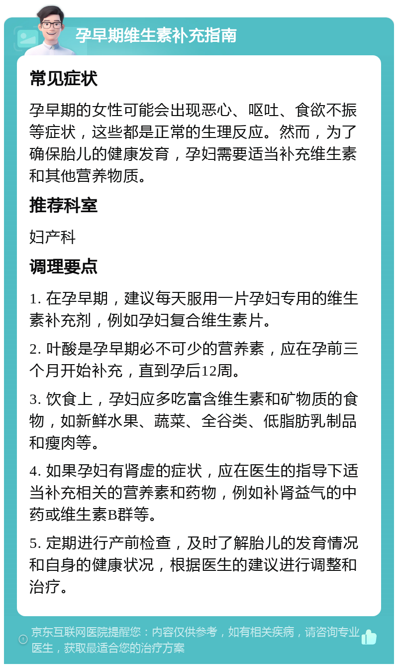 孕早期维生素补充指南 常见症状 孕早期的女性可能会出现恶心、呕吐、食欲不振等症状，这些都是正常的生理反应。然而，为了确保胎儿的健康发育，孕妇需要适当补充维生素和其他营养物质。 推荐科室 妇产科 调理要点 1. 在孕早期，建议每天服用一片孕妇专用的维生素补充剂，例如孕妇复合维生素片。 2. 叶酸是孕早期必不可少的营养素，应在孕前三个月开始补充，直到孕后12周。 3. 饮食上，孕妇应多吃富含维生素和矿物质的食物，如新鲜水果、蔬菜、全谷类、低脂肪乳制品和瘦肉等。 4. 如果孕妇有肾虚的症状，应在医生的指导下适当补充相关的营养素和药物，例如补肾益气的中药或维生素B群等。 5. 定期进行产前检查，及时了解胎儿的发育情况和自身的健康状况，根据医生的建议进行调整和治疗。