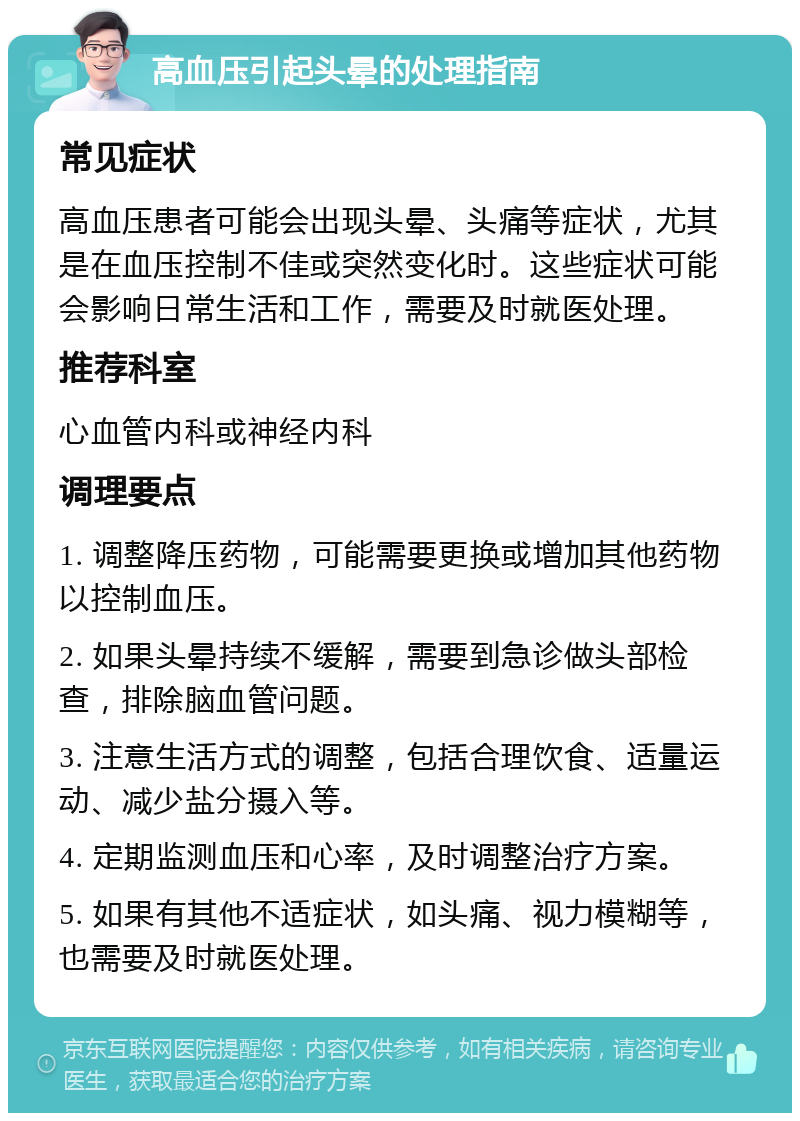 高血压引起头晕的处理指南 常见症状 高血压患者可能会出现头晕、头痛等症状，尤其是在血压控制不佳或突然变化时。这些症状可能会影响日常生活和工作，需要及时就医处理。 推荐科室 心血管内科或神经内科 调理要点 1. 调整降压药物，可能需要更换或增加其他药物以控制血压。 2. 如果头晕持续不缓解，需要到急诊做头部检查，排除脑血管问题。 3. 注意生活方式的调整，包括合理饮食、适量运动、减少盐分摄入等。 4. 定期监测血压和心率，及时调整治疗方案。 5. 如果有其他不适症状，如头痛、视力模糊等，也需要及时就医处理。