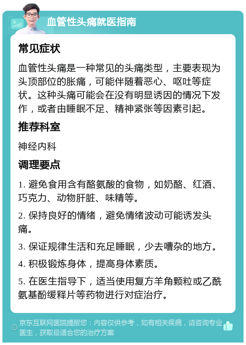 血管性头痛就医指南 常见症状 血管性头痛是一种常见的头痛类型，主要表现为头顶部位的胀痛，可能伴随着恶心、呕吐等症状。这种头痛可能会在没有明显诱因的情况下发作，或者由睡眠不足、精神紧张等因素引起。 推荐科室 神经内科 调理要点 1. 避免食用含有酪氨酸的食物，如奶酪、红酒、巧克力、动物肝脏、味精等。 2. 保持良好的情绪，避免情绪波动可能诱发头痛。 3. 保证规律生活和充足睡眠，少去嘈杂的地方。 4. 积极锻炼身体，提高身体素质。 5. 在医生指导下，适当使用复方羊角颗粒或乙酰氨基酚缓释片等药物进行对症治疗。