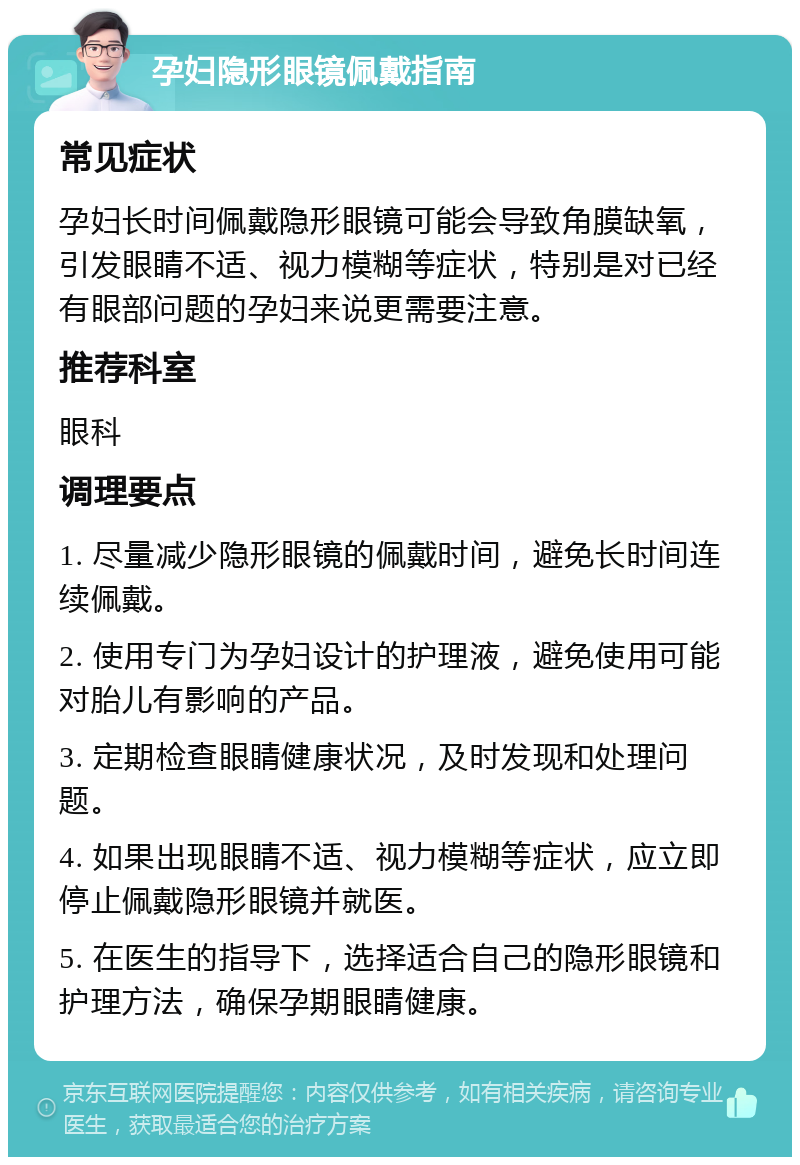 孕妇隐形眼镜佩戴指南 常见症状 孕妇长时间佩戴隐形眼镜可能会导致角膜缺氧，引发眼睛不适、视力模糊等症状，特别是对已经有眼部问题的孕妇来说更需要注意。 推荐科室 眼科 调理要点 1. 尽量减少隐形眼镜的佩戴时间，避免长时间连续佩戴。 2. 使用专门为孕妇设计的护理液，避免使用可能对胎儿有影响的产品。 3. 定期检查眼睛健康状况，及时发现和处理问题。 4. 如果出现眼睛不适、视力模糊等症状，应立即停止佩戴隐形眼镜并就医。 5. 在医生的指导下，选择适合自己的隐形眼镜和护理方法，确保孕期眼睛健康。