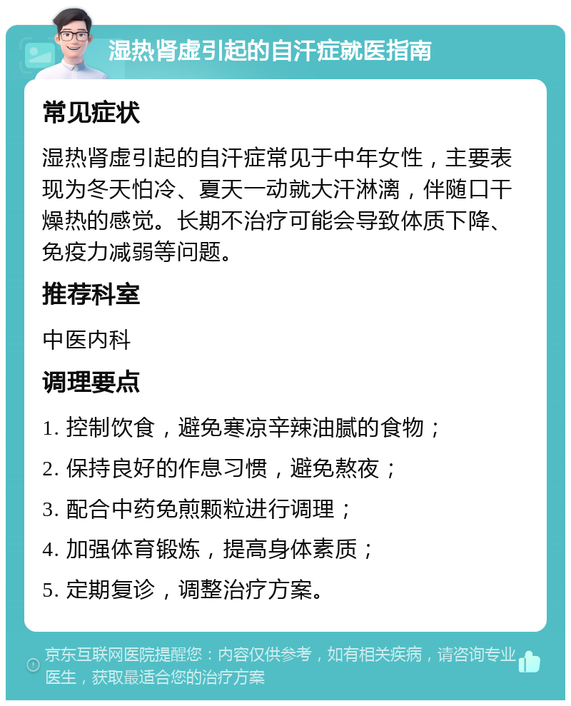 湿热肾虚引起的自汗症就医指南 常见症状 湿热肾虚引起的自汗症常见于中年女性，主要表现为冬天怕冷、夏天一动就大汗淋漓，伴随口干燥热的感觉。长期不治疗可能会导致体质下降、免疫力减弱等问题。 推荐科室 中医内科 调理要点 1. 控制饮食，避免寒凉辛辣油腻的食物； 2. 保持良好的作息习惯，避免熬夜； 3. 配合中药免煎颗粒进行调理； 4. 加强体育锻炼，提高身体素质； 5. 定期复诊，调整治疗方案。