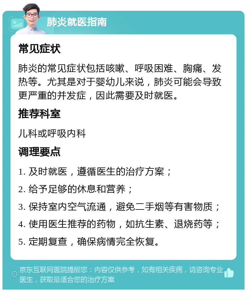 肺炎就医指南 常见症状 肺炎的常见症状包括咳嗽、呼吸困难、胸痛、发热等。尤其是对于婴幼儿来说，肺炎可能会导致更严重的并发症，因此需要及时就医。 推荐科室 儿科或呼吸内科 调理要点 1. 及时就医，遵循医生的治疗方案； 2. 给予足够的休息和营养； 3. 保持室内空气流通，避免二手烟等有害物质； 4. 使用医生推荐的药物，如抗生素、退烧药等； 5. 定期复查，确保病情完全恢复。