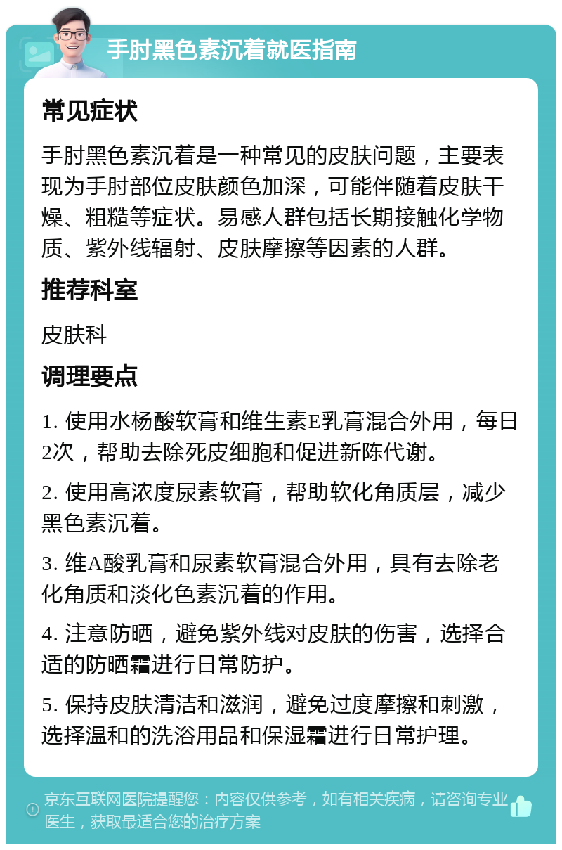 手肘黑色素沉着就医指南 常见症状 手肘黑色素沉着是一种常见的皮肤问题，主要表现为手肘部位皮肤颜色加深，可能伴随着皮肤干燥、粗糙等症状。易感人群包括长期接触化学物质、紫外线辐射、皮肤摩擦等因素的人群。 推荐科室 皮肤科 调理要点 1. 使用水杨酸软膏和维生素E乳膏混合外用，每日2次，帮助去除死皮细胞和促进新陈代谢。 2. 使用高浓度尿素软膏，帮助软化角质层，减少黑色素沉着。 3. 维A酸乳膏和尿素软膏混合外用，具有去除老化角质和淡化色素沉着的作用。 4. 注意防晒，避免紫外线对皮肤的伤害，选择合适的防晒霜进行日常防护。 5. 保持皮肤清洁和滋润，避免过度摩擦和刺激，选择温和的洗浴用品和保湿霜进行日常护理。