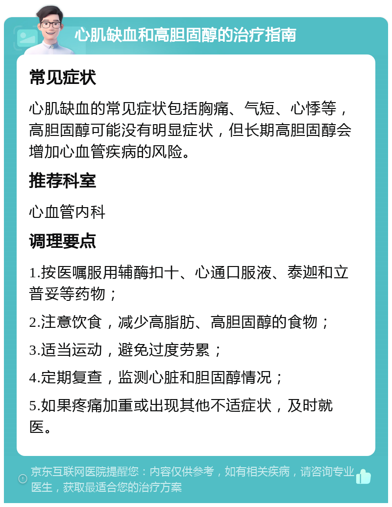 心肌缺血和高胆固醇的治疗指南 常见症状 心肌缺血的常见症状包括胸痛、气短、心悸等，高胆固醇可能没有明显症状，但长期高胆固醇会增加心血管疾病的风险。 推荐科室 心血管内科 调理要点 1.按医嘱服用辅酶扣十、心通口服液、泰迦和立普妥等药物； 2.注意饮食，减少高脂肪、高胆固醇的食物； 3.适当运动，避免过度劳累； 4.定期复查，监测心脏和胆固醇情况； 5.如果疼痛加重或出现其他不适症状，及时就医。