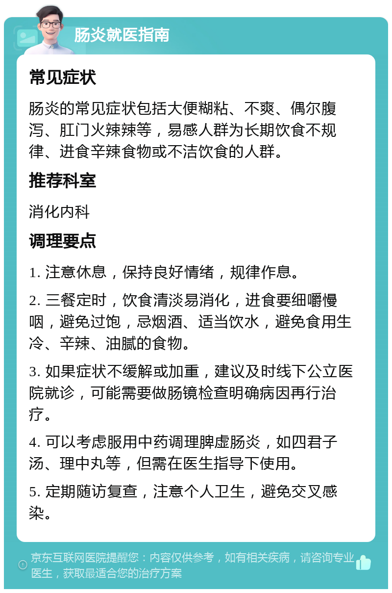 肠炎就医指南 常见症状 肠炎的常见症状包括大便糊粘、不爽、偶尔腹泻、肛门火辣辣等，易感人群为长期饮食不规律、进食辛辣食物或不洁饮食的人群。 推荐科室 消化内科 调理要点 1. 注意休息，保持良好情绪，规律作息。 2. 三餐定时，饮食清淡易消化，进食要细嚼慢咽，避免过饱，忌烟酒、适当饮水，避免食用生冷、辛辣、油腻的食物。 3. 如果症状不缓解或加重，建议及时线下公立医院就诊，可能需要做肠镜检查明确病因再行治疗。 4. 可以考虑服用中药调理脾虚肠炎，如四君子汤、理中丸等，但需在医生指导下使用。 5. 定期随访复查，注意个人卫生，避免交叉感染。