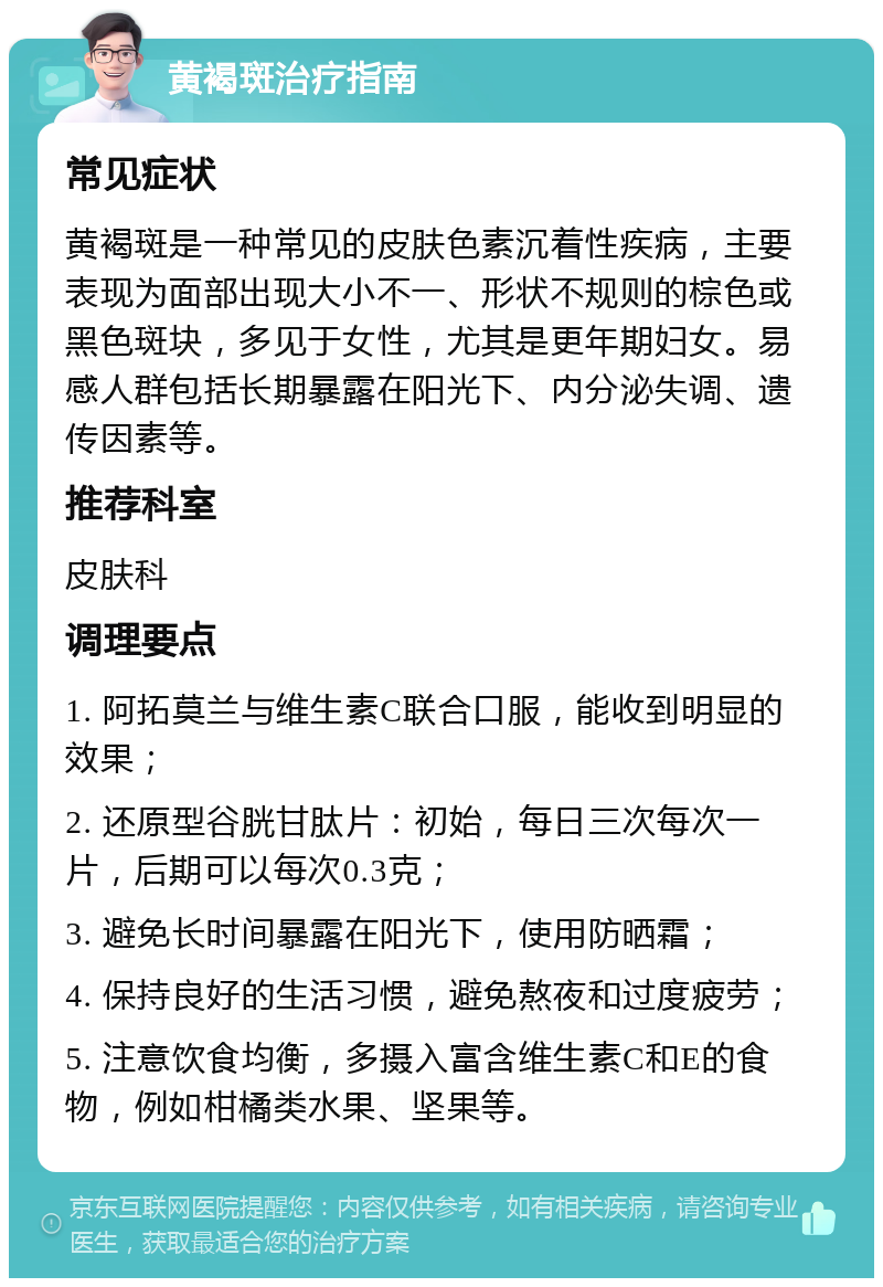 黄褐斑治疗指南 常见症状 黄褐斑是一种常见的皮肤色素沉着性疾病，主要表现为面部出现大小不一、形状不规则的棕色或黑色斑块，多见于女性，尤其是更年期妇女。易感人群包括长期暴露在阳光下、内分泌失调、遗传因素等。 推荐科室 皮肤科 调理要点 1. 阿拓莫兰与维生素C联合口服，能收到明显的效果； 2. 还原型谷胱甘肽片：初始，每日三次每次一片，后期可以每次0.3克； 3. 避免长时间暴露在阳光下，使用防晒霜； 4. 保持良好的生活习惯，避免熬夜和过度疲劳； 5. 注意饮食均衡，多摄入富含维生素C和E的食物，例如柑橘类水果、坚果等。