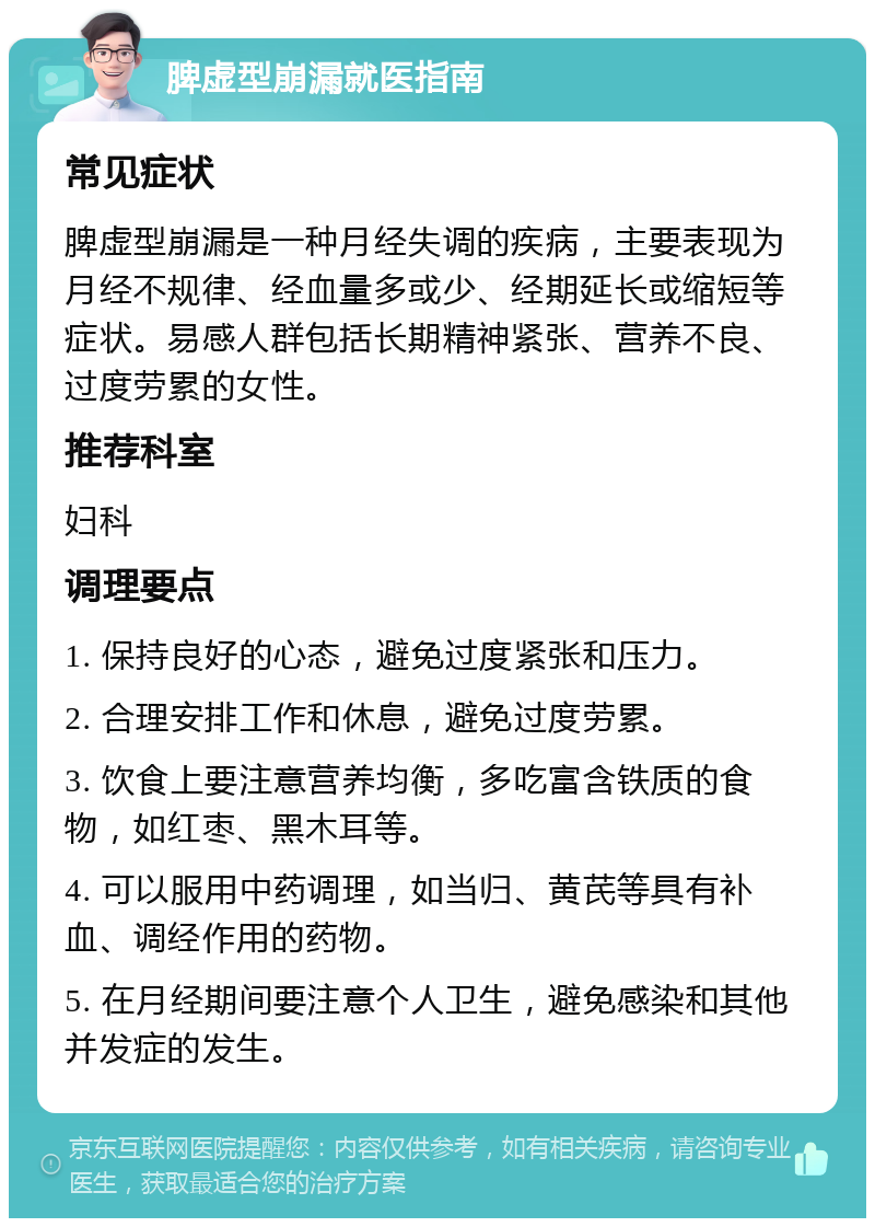 脾虚型崩漏就医指南 常见症状 脾虚型崩漏是一种月经失调的疾病，主要表现为月经不规律、经血量多或少、经期延长或缩短等症状。易感人群包括长期精神紧张、营养不良、过度劳累的女性。 推荐科室 妇科 调理要点 1. 保持良好的心态，避免过度紧张和压力。 2. 合理安排工作和休息，避免过度劳累。 3. 饮食上要注意营养均衡，多吃富含铁质的食物，如红枣、黑木耳等。 4. 可以服用中药调理，如当归、黄芪等具有补血、调经作用的药物。 5. 在月经期间要注意个人卫生，避免感染和其他并发症的发生。