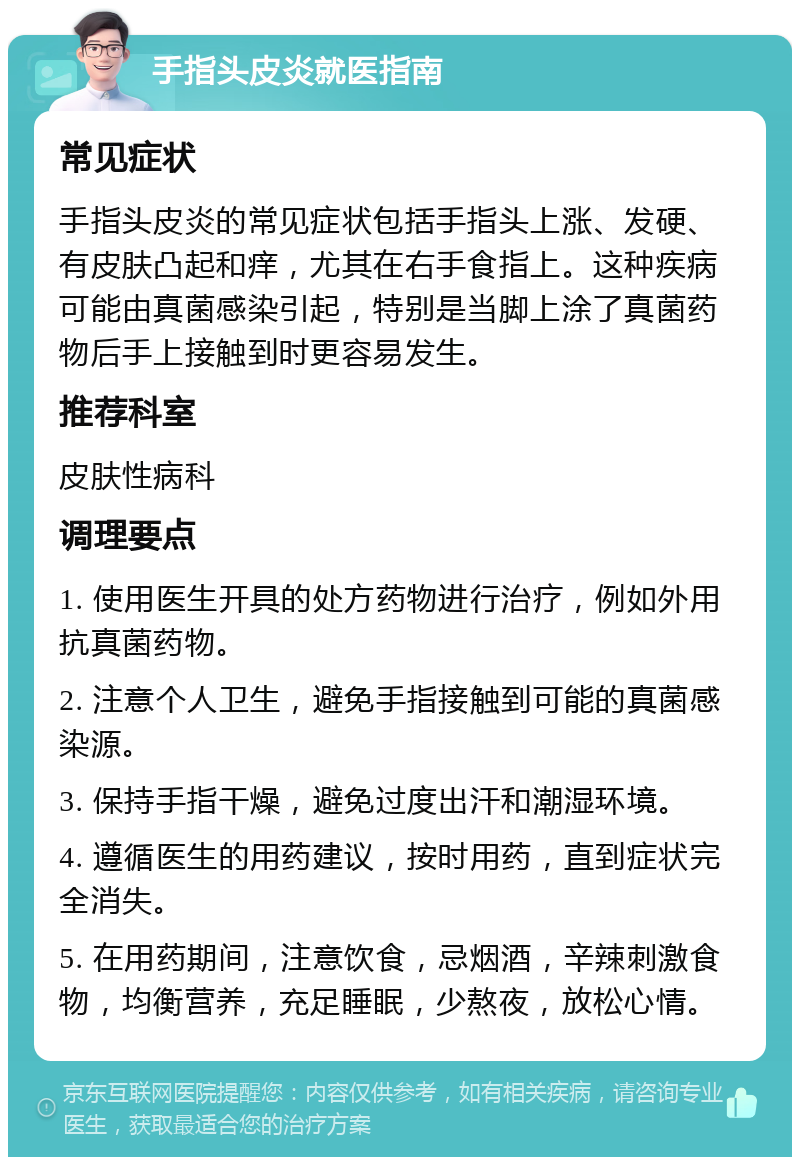 手指头皮炎就医指南 常见症状 手指头皮炎的常见症状包括手指头上涨、发硬、有皮肤凸起和痒，尤其在右手食指上。这种疾病可能由真菌感染引起，特别是当脚上涂了真菌药物后手上接触到时更容易发生。 推荐科室 皮肤性病科 调理要点 1. 使用医生开具的处方药物进行治疗，例如外用抗真菌药物。 2. 注意个人卫生，避免手指接触到可能的真菌感染源。 3. 保持手指干燥，避免过度出汗和潮湿环境。 4. 遵循医生的用药建议，按时用药，直到症状完全消失。 5. 在用药期间，注意饮食，忌烟酒，辛辣刺激食物，均衡营养，充足睡眠，少熬夜，放松心情。