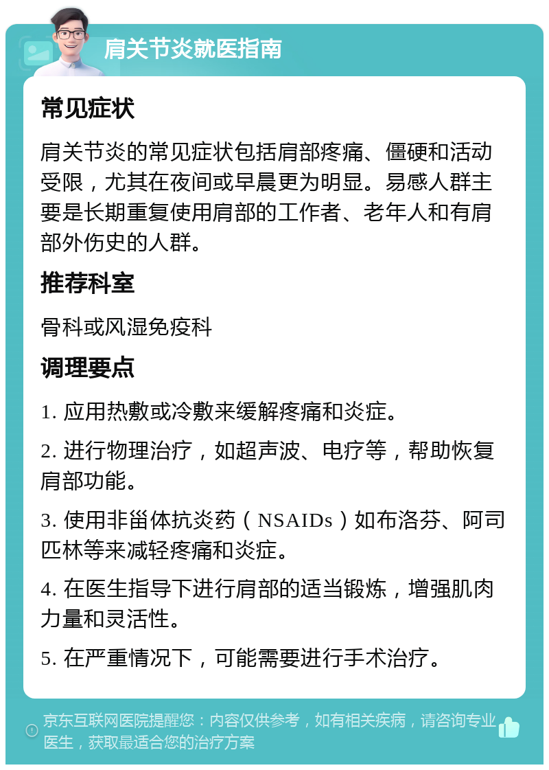 肩关节炎就医指南 常见症状 肩关节炎的常见症状包括肩部疼痛、僵硬和活动受限，尤其在夜间或早晨更为明显。易感人群主要是长期重复使用肩部的工作者、老年人和有肩部外伤史的人群。 推荐科室 骨科或风湿免疫科 调理要点 1. 应用热敷或冷敷来缓解疼痛和炎症。 2. 进行物理治疗，如超声波、电疗等，帮助恢复肩部功能。 3. 使用非甾体抗炎药（NSAIDs）如布洛芬、阿司匹林等来减轻疼痛和炎症。 4. 在医生指导下进行肩部的适当锻炼，增强肌肉力量和灵活性。 5. 在严重情况下，可能需要进行手术治疗。