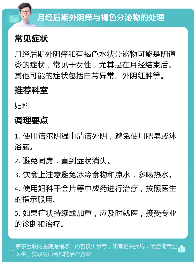 月经后期外阴痒与褐色分泌物的处理 常见症状 月经后期外阴痒和有褐色水状分泌物可能是阴道炎的症状，常见于女性，尤其是在月经结束后。其他可能的症状包括白带异常、外阴红肿等。 推荐科室 妇科 调理要点 1. 使用洁尔阴湿巾清洁外阴，避免使用肥皂或沐浴露。 2. 避免同房，直到症状消失。 3. 饮食上注意避免冰冷食物和凉水，多喝热水。 4. 使用妇科千金片等中成药进行治疗，按照医生的指示服用。 5. 如果症状持续或加重，应及时就医，接受专业的诊断和治疗。