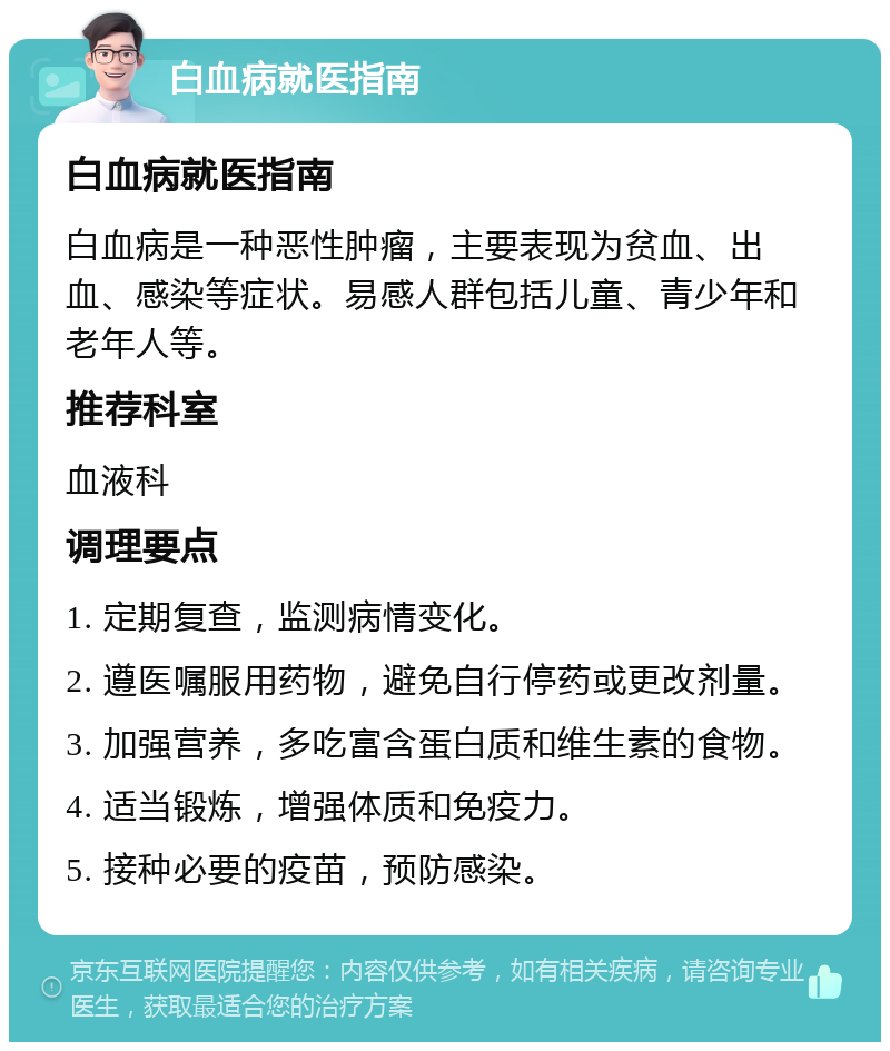 白血病就医指南 白血病就医指南 白血病是一种恶性肿瘤，主要表现为贫血、出血、感染等症状。易感人群包括儿童、青少年和老年人等。 推荐科室 血液科 调理要点 1. 定期复查，监测病情变化。 2. 遵医嘱服用药物，避免自行停药或更改剂量。 3. 加强营养，多吃富含蛋白质和维生素的食物。 4. 适当锻炼，增强体质和免疫力。 5. 接种必要的疫苗，预防感染。