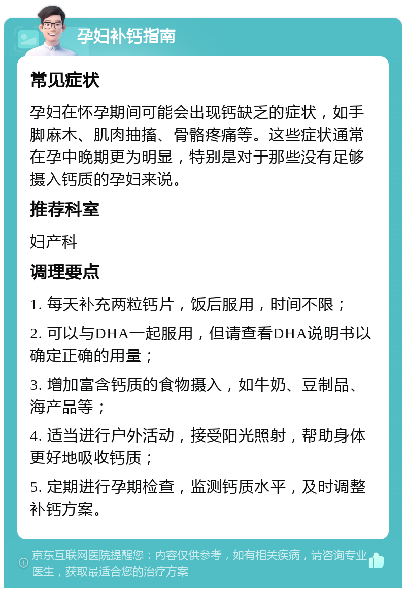 孕妇补钙指南 常见症状 孕妇在怀孕期间可能会出现钙缺乏的症状，如手脚麻木、肌肉抽搐、骨骼疼痛等。这些症状通常在孕中晚期更为明显，特别是对于那些没有足够摄入钙质的孕妇来说。 推荐科室 妇产科 调理要点 1. 每天补充两粒钙片，饭后服用，时间不限； 2. 可以与DHA一起服用，但请查看DHA说明书以确定正确的用量； 3. 增加富含钙质的食物摄入，如牛奶、豆制品、海产品等； 4. 适当进行户外活动，接受阳光照射，帮助身体更好地吸收钙质； 5. 定期进行孕期检查，监测钙质水平，及时调整补钙方案。