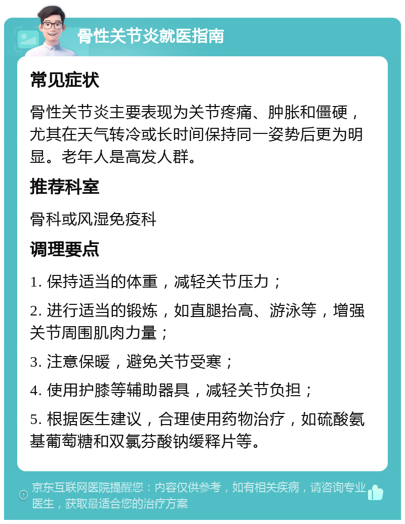 骨性关节炎就医指南 常见症状 骨性关节炎主要表现为关节疼痛、肿胀和僵硬，尤其在天气转冷或长时间保持同一姿势后更为明显。老年人是高发人群。 推荐科室 骨科或风湿免疫科 调理要点 1. 保持适当的体重，减轻关节压力； 2. 进行适当的锻炼，如直腿抬高、游泳等，增强关节周围肌肉力量； 3. 注意保暖，避免关节受寒； 4. 使用护膝等辅助器具，减轻关节负担； 5. 根据医生建议，合理使用药物治疗，如硫酸氨基葡萄糖和双氯芬酸钠缓释片等。