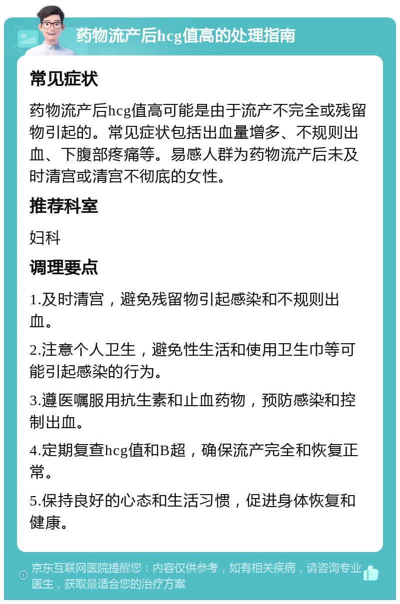 药物流产后hcg值高的处理指南 常见症状 药物流产后hcg值高可能是由于流产不完全或残留物引起的。常见症状包括出血量增多、不规则出血、下腹部疼痛等。易感人群为药物流产后未及时清宫或清宫不彻底的女性。 推荐科室 妇科 调理要点 1.及时清宫，避免残留物引起感染和不规则出血。 2.注意个人卫生，避免性生活和使用卫生巾等可能引起感染的行为。 3.遵医嘱服用抗生素和止血药物，预防感染和控制出血。 4.定期复查hcg值和B超，确保流产完全和恢复正常。 5.保持良好的心态和生活习惯，促进身体恢复和健康。