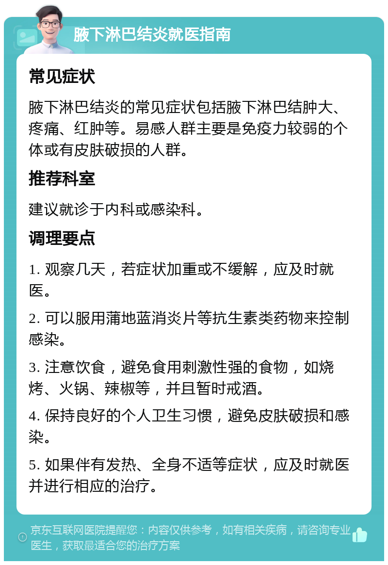 腋下淋巴结炎就医指南 常见症状 腋下淋巴结炎的常见症状包括腋下淋巴结肿大、疼痛、红肿等。易感人群主要是免疫力较弱的个体或有皮肤破损的人群。 推荐科室 建议就诊于内科或感染科。 调理要点 1. 观察几天，若症状加重或不缓解，应及时就医。 2. 可以服用蒲地蓝消炎片等抗生素类药物来控制感染。 3. 注意饮食，避免食用刺激性强的食物，如烧烤、火锅、辣椒等，并且暂时戒酒。 4. 保持良好的个人卫生习惯，避免皮肤破损和感染。 5. 如果伴有发热、全身不适等症状，应及时就医并进行相应的治疗。