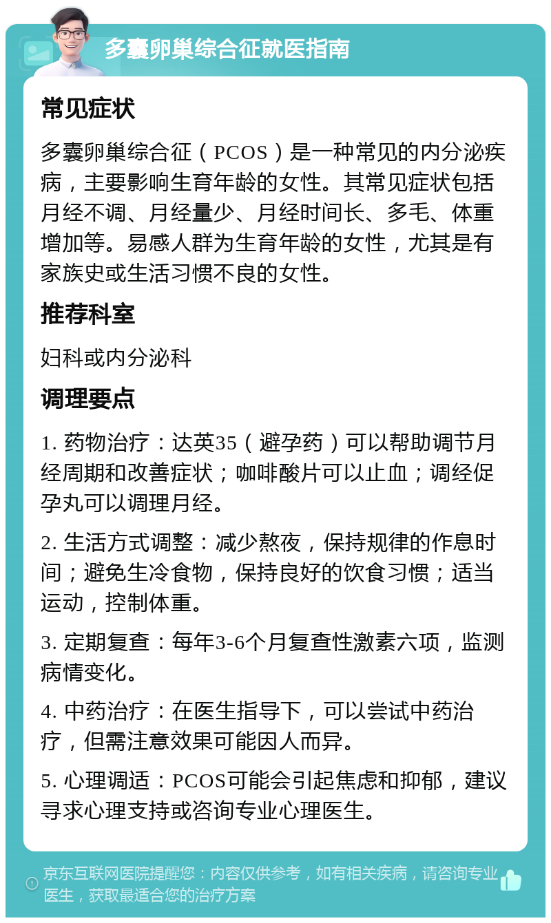 多囊卵巢综合征就医指南 常见症状 多囊卵巢综合征（PCOS）是一种常见的内分泌疾病，主要影响生育年龄的女性。其常见症状包括月经不调、月经量少、月经时间长、多毛、体重增加等。易感人群为生育年龄的女性，尤其是有家族史或生活习惯不良的女性。 推荐科室 妇科或内分泌科 调理要点 1. 药物治疗：达英35（避孕药）可以帮助调节月经周期和改善症状；咖啡酸片可以止血；调经促孕丸可以调理月经。 2. 生活方式调整：减少熬夜，保持规律的作息时间；避免生冷食物，保持良好的饮食习惯；适当运动，控制体重。 3. 定期复查：每年3-6个月复查性激素六项，监测病情变化。 4. 中药治疗：在医生指导下，可以尝试中药治疗，但需注意效果可能因人而异。 5. 心理调适：PCOS可能会引起焦虑和抑郁，建议寻求心理支持或咨询专业心理医生。