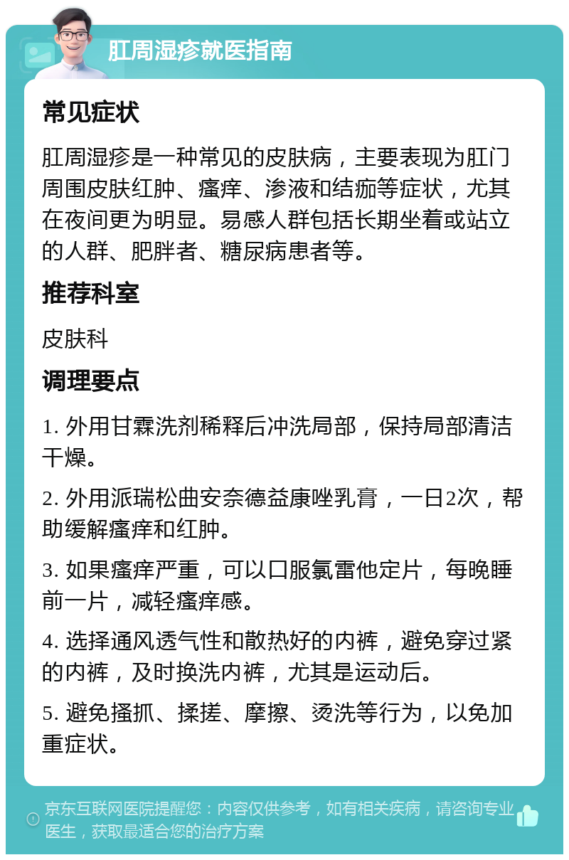 肛周湿疹就医指南 常见症状 肛周湿疹是一种常见的皮肤病，主要表现为肛门周围皮肤红肿、瘙痒、渗液和结痂等症状，尤其在夜间更为明显。易感人群包括长期坐着或站立的人群、肥胖者、糖尿病患者等。 推荐科室 皮肤科 调理要点 1. 外用甘霖洗剂稀释后冲洗局部，保持局部清洁干燥。 2. 外用派瑞松曲安奈德益康唑乳膏，一日2次，帮助缓解瘙痒和红肿。 3. 如果瘙痒严重，可以口服氯雷他定片，每晚睡前一片，减轻瘙痒感。 4. 选择通风透气性和散热好的内裤，避免穿过紧的内裤，及时换洗内裤，尤其是运动后。 5. 避免搔抓、揉搓、摩擦、烫洗等行为，以免加重症状。