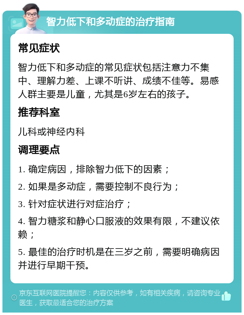 智力低下和多动症的治疗指南 常见症状 智力低下和多动症的常见症状包括注意力不集中、理解力差、上课不听讲、成绩不佳等。易感人群主要是儿童，尤其是6岁左右的孩子。 推荐科室 儿科或神经内科 调理要点 1. 确定病因，排除智力低下的因素； 2. 如果是多动症，需要控制不良行为； 3. 针对症状进行对症治疗； 4. 智力糖浆和静心口服液的效果有限，不建议依赖； 5. 最佳的治疗时机是在三岁之前，需要明确病因并进行早期干预。