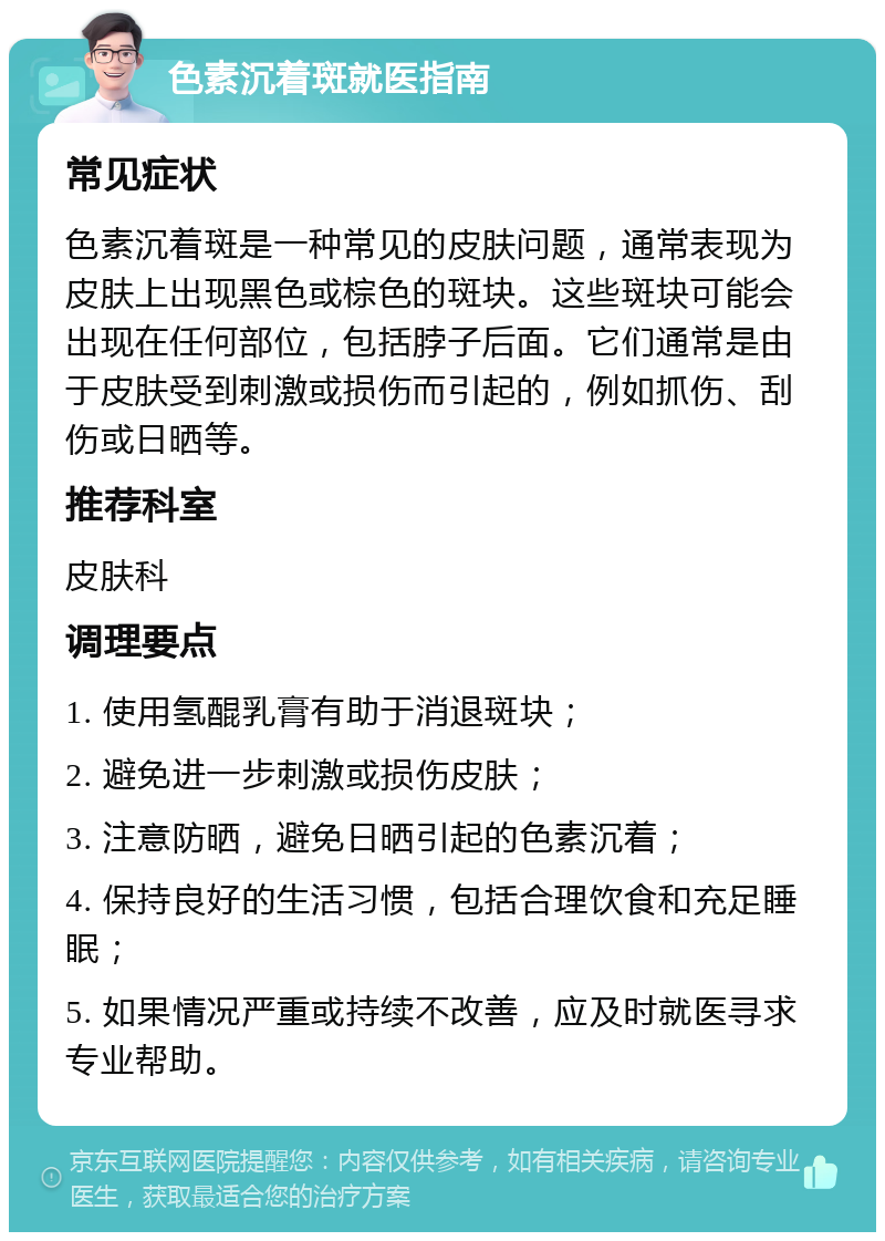 色素沉着斑就医指南 常见症状 色素沉着斑是一种常见的皮肤问题，通常表现为皮肤上出现黑色或棕色的斑块。这些斑块可能会出现在任何部位，包括脖子后面。它们通常是由于皮肤受到刺激或损伤而引起的，例如抓伤、刮伤或日晒等。 推荐科室 皮肤科 调理要点 1. 使用氢醌乳膏有助于消退斑块； 2. 避免进一步刺激或损伤皮肤； 3. 注意防晒，避免日晒引起的色素沉着； 4. 保持良好的生活习惯，包括合理饮食和充足睡眠； 5. 如果情况严重或持续不改善，应及时就医寻求专业帮助。