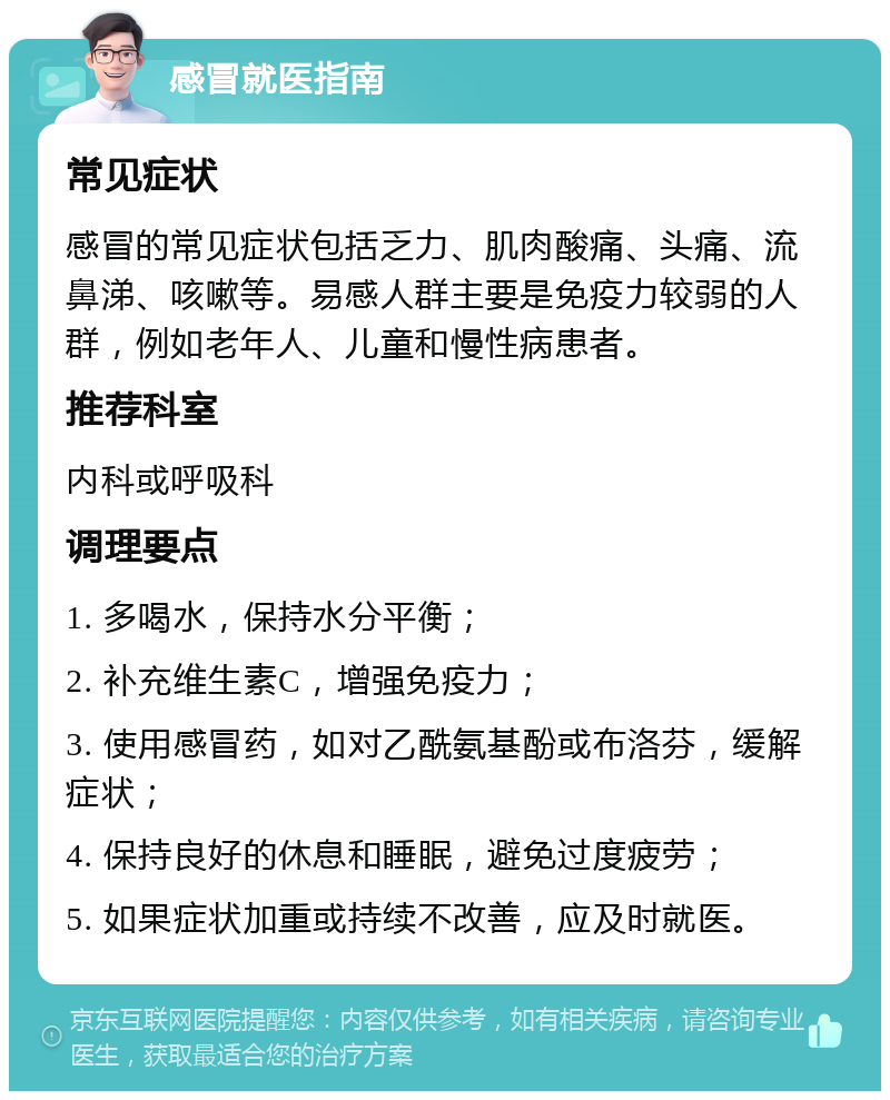 感冒就医指南 常见症状 感冒的常见症状包括乏力、肌肉酸痛、头痛、流鼻涕、咳嗽等。易感人群主要是免疫力较弱的人群，例如老年人、儿童和慢性病患者。 推荐科室 内科或呼吸科 调理要点 1. 多喝水，保持水分平衡； 2. 补充维生素C，增强免疫力； 3. 使用感冒药，如对乙酰氨基酚或布洛芬，缓解症状； 4. 保持良好的休息和睡眠，避免过度疲劳； 5. 如果症状加重或持续不改善，应及时就医。