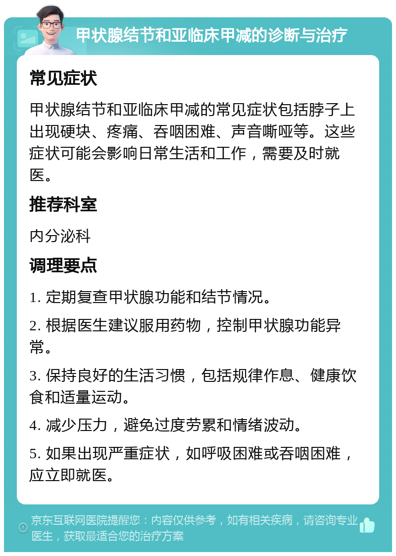 甲状腺结节和亚临床甲减的诊断与治疗 常见症状 甲状腺结节和亚临床甲减的常见症状包括脖子上出现硬块、疼痛、吞咽困难、声音嘶哑等。这些症状可能会影响日常生活和工作，需要及时就医。 推荐科室 内分泌科 调理要点 1. 定期复查甲状腺功能和结节情况。 2. 根据医生建议服用药物，控制甲状腺功能异常。 3. 保持良好的生活习惯，包括规律作息、健康饮食和适量运动。 4. 减少压力，避免过度劳累和情绪波动。 5. 如果出现严重症状，如呼吸困难或吞咽困难，应立即就医。