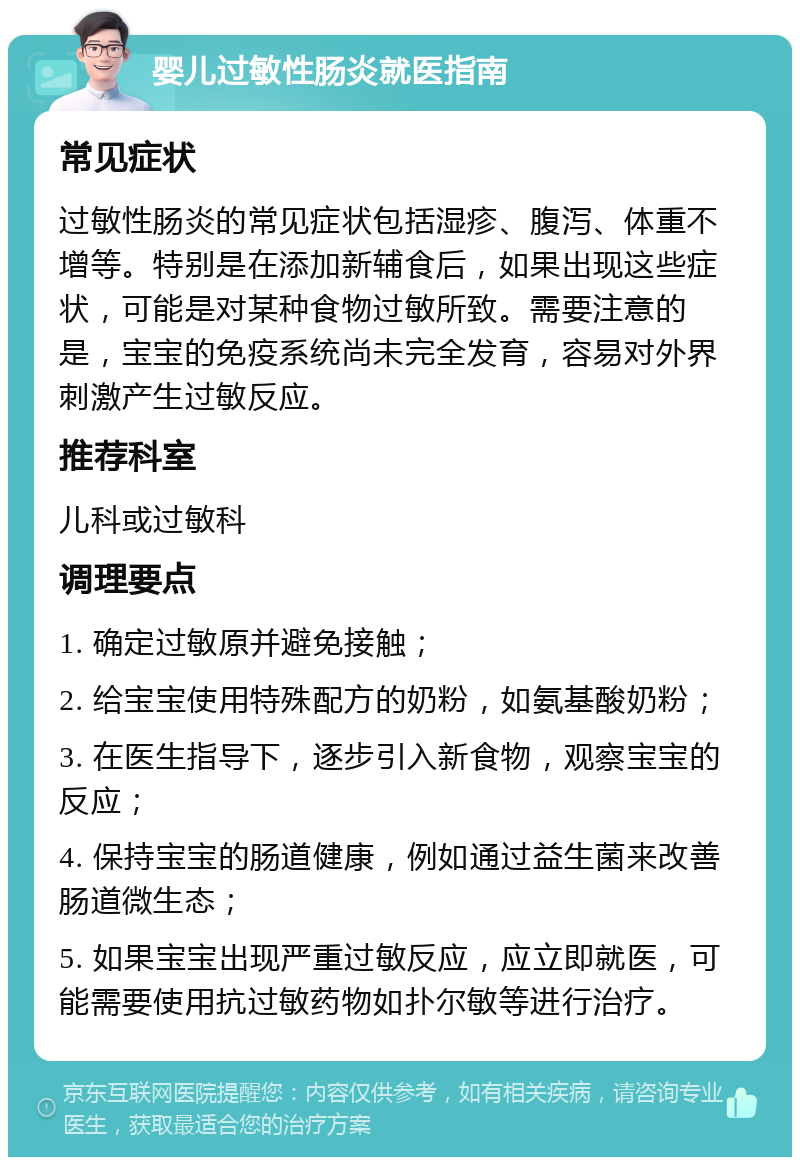 婴儿过敏性肠炎就医指南 常见症状 过敏性肠炎的常见症状包括湿疹、腹泻、体重不增等。特别是在添加新辅食后，如果出现这些症状，可能是对某种食物过敏所致。需要注意的是，宝宝的免疫系统尚未完全发育，容易对外界刺激产生过敏反应。 推荐科室 儿科或过敏科 调理要点 1. 确定过敏原并避免接触； 2. 给宝宝使用特殊配方的奶粉，如氨基酸奶粉； 3. 在医生指导下，逐步引入新食物，观察宝宝的反应； 4. 保持宝宝的肠道健康，例如通过益生菌来改善肠道微生态； 5. 如果宝宝出现严重过敏反应，应立即就医，可能需要使用抗过敏药物如扑尔敏等进行治疗。