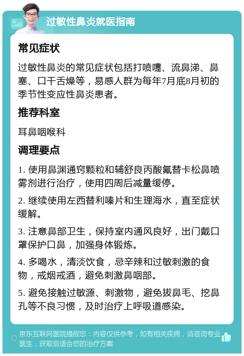 过敏性鼻炎就医指南 常见症状 过敏性鼻炎的常见症状包括打喷嚏、流鼻涕、鼻塞、口干舌燥等，易感人群为每年7月底8月初的季节性变应性鼻炎患者。 推荐科室 耳鼻咽喉科 调理要点 1. 使用鼻渊通窍颗粒和辅舒良丙酸氟替卡松鼻喷雾剂进行治疗，使用四周后减量缓停。 2. 继续使用左西替利嗪片和生理海水，直至症状缓解。 3. 注意鼻部卫生，保持室内通风良好，出门戴口罩保护口鼻，加强身体锻炼。 4. 多喝水，清淡饮食，忌辛辣和过敏刺激的食物，戒烟戒酒，避免刺激鼻咽部。 5. 避免接触过敏源、刺激物，避免拔鼻毛、挖鼻孔等不良习惯，及时治疗上呼吸道感染。