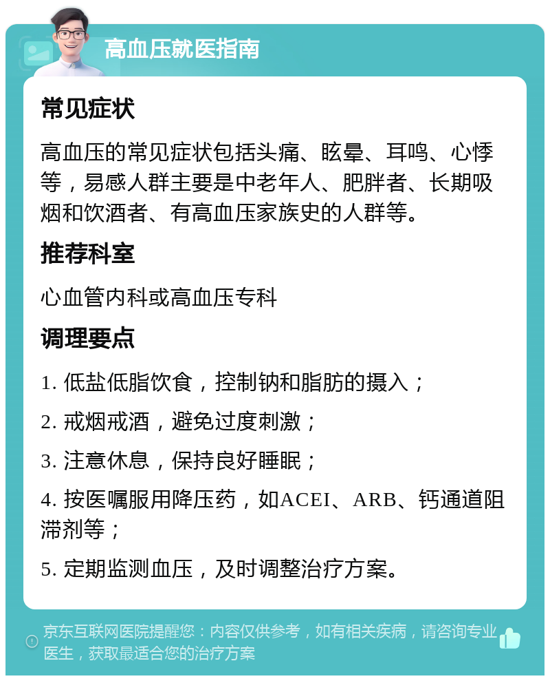 高血压就医指南 常见症状 高血压的常见症状包括头痛、眩晕、耳鸣、心悸等，易感人群主要是中老年人、肥胖者、长期吸烟和饮酒者、有高血压家族史的人群等。 推荐科室 心血管内科或高血压专科 调理要点 1. 低盐低脂饮食，控制钠和脂肪的摄入； 2. 戒烟戒酒，避免过度刺激； 3. 注意休息，保持良好睡眠； 4. 按医嘱服用降压药，如ACEI、ARB、钙通道阻滞剂等； 5. 定期监测血压，及时调整治疗方案。