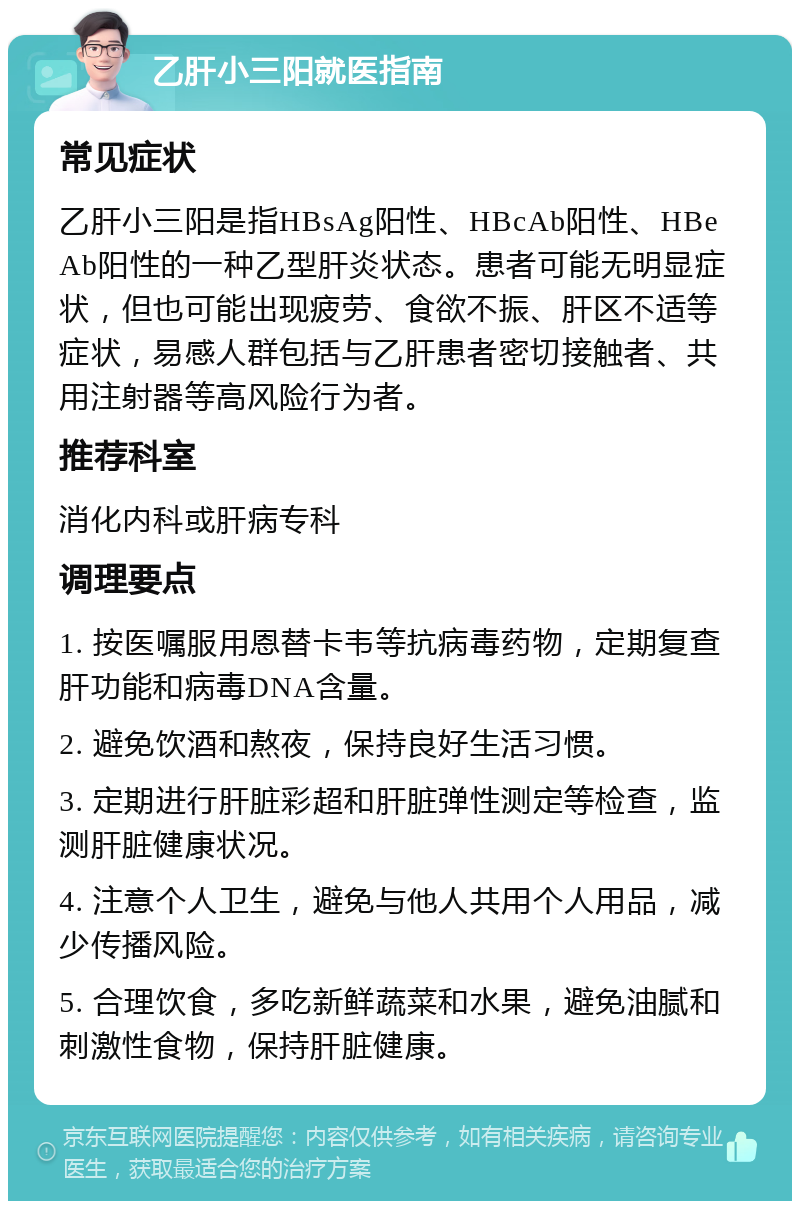 乙肝小三阳就医指南 常见症状 乙肝小三阳是指HBsAg阳性、HBcAb阳性、HBeAb阳性的一种乙型肝炎状态。患者可能无明显症状，但也可能出现疲劳、食欲不振、肝区不适等症状，易感人群包括与乙肝患者密切接触者、共用注射器等高风险行为者。 推荐科室 消化内科或肝病专科 调理要点 1. 按医嘱服用恩替卡韦等抗病毒药物，定期复查肝功能和病毒DNA含量。 2. 避免饮酒和熬夜，保持良好生活习惯。 3. 定期进行肝脏彩超和肝脏弹性测定等检查，监测肝脏健康状况。 4. 注意个人卫生，避免与他人共用个人用品，减少传播风险。 5. 合理饮食，多吃新鲜蔬菜和水果，避免油腻和刺激性食物，保持肝脏健康。