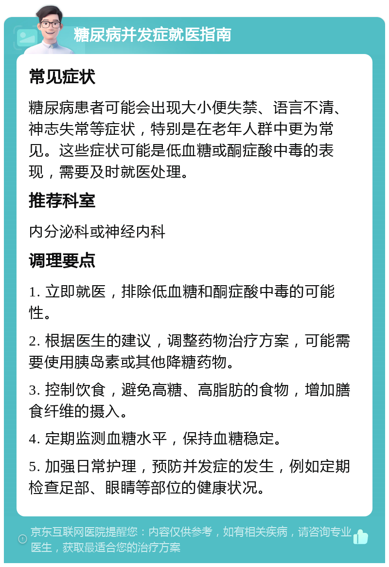 糖尿病并发症就医指南 常见症状 糖尿病患者可能会出现大小便失禁、语言不清、神志失常等症状，特别是在老年人群中更为常见。这些症状可能是低血糖或酮症酸中毒的表现，需要及时就医处理。 推荐科室 内分泌科或神经内科 调理要点 1. 立即就医，排除低血糖和酮症酸中毒的可能性。 2. 根据医生的建议，调整药物治疗方案，可能需要使用胰岛素或其他降糖药物。 3. 控制饮食，避免高糖、高脂肪的食物，增加膳食纤维的摄入。 4. 定期监测血糖水平，保持血糖稳定。 5. 加强日常护理，预防并发症的发生，例如定期检查足部、眼睛等部位的健康状况。