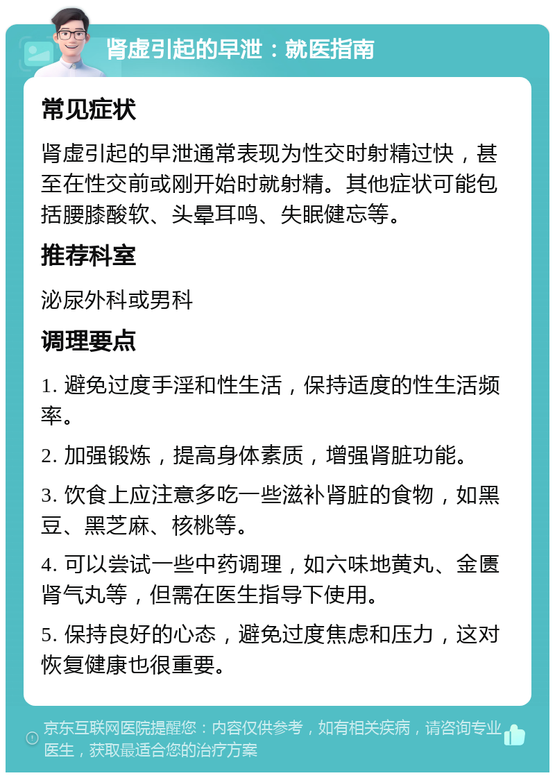 肾虚引起的早泄：就医指南 常见症状 肾虚引起的早泄通常表现为性交时射精过快，甚至在性交前或刚开始时就射精。其他症状可能包括腰膝酸软、头晕耳鸣、失眠健忘等。 推荐科室 泌尿外科或男科 调理要点 1. 避免过度手淫和性生活，保持适度的性生活频率。 2. 加强锻炼，提高身体素质，增强肾脏功能。 3. 饮食上应注意多吃一些滋补肾脏的食物，如黑豆、黑芝麻、核桃等。 4. 可以尝试一些中药调理，如六味地黄丸、金匮肾气丸等，但需在医生指导下使用。 5. 保持良好的心态，避免过度焦虑和压力，这对恢复健康也很重要。