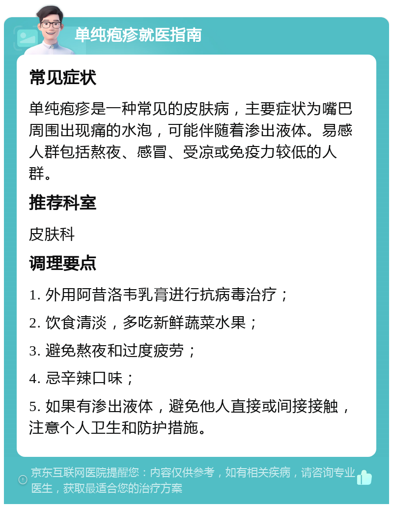 单纯疱疹就医指南 常见症状 单纯疱疹是一种常见的皮肤病，主要症状为嘴巴周围出现痛的水泡，可能伴随着渗出液体。易感人群包括熬夜、感冒、受凉或免疫力较低的人群。 推荐科室 皮肤科 调理要点 1. 外用阿昔洛韦乳膏进行抗病毒治疗； 2. 饮食清淡，多吃新鲜蔬菜水果； 3. 避免熬夜和过度疲劳； 4. 忌辛辣口味； 5. 如果有渗出液体，避免他人直接或间接接触，注意个人卫生和防护措施。