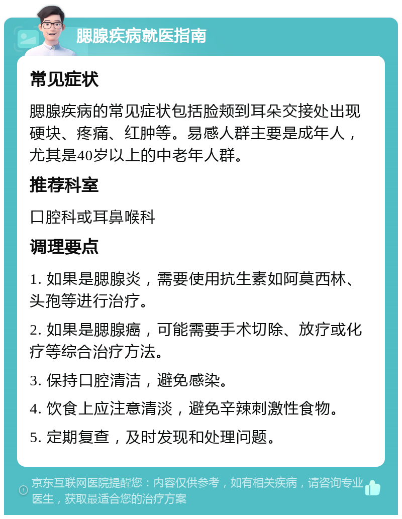 腮腺疾病就医指南 常见症状 腮腺疾病的常见症状包括脸颊到耳朵交接处出现硬块、疼痛、红肿等。易感人群主要是成年人，尤其是40岁以上的中老年人群。 推荐科室 口腔科或耳鼻喉科 调理要点 1. 如果是腮腺炎，需要使用抗生素如阿莫西林、头孢等进行治疗。 2. 如果是腮腺癌，可能需要手术切除、放疗或化疗等综合治疗方法。 3. 保持口腔清洁，避免感染。 4. 饮食上应注意清淡，避免辛辣刺激性食物。 5. 定期复查，及时发现和处理问题。