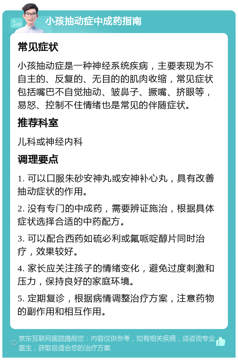 小孩抽动症中成药指南 常见症状 小孩抽动症是一种神经系统疾病，主要表现为不自主的、反复的、无目的的肌肉收缩，常见症状包括嘴巴不自觉抽动、皱鼻子、撅嘴、挤眼等，易怒、控制不住情绪也是常见的伴随症状。 推荐科室 儿科或神经内科 调理要点 1. 可以口服朱砂安神丸或安神补心丸，具有改善抽动症状的作用。 2. 没有专门的中成药，需要辨证施治，根据具体症状选择合适的中药配方。 3. 可以配合西药如硫必利或氟哌啶醇片同时治疗，效果较好。 4. 家长应关注孩子的情绪变化，避免过度刺激和压力，保持良好的家庭环境。 5. 定期复诊，根据病情调整治疗方案，注意药物的副作用和相互作用。