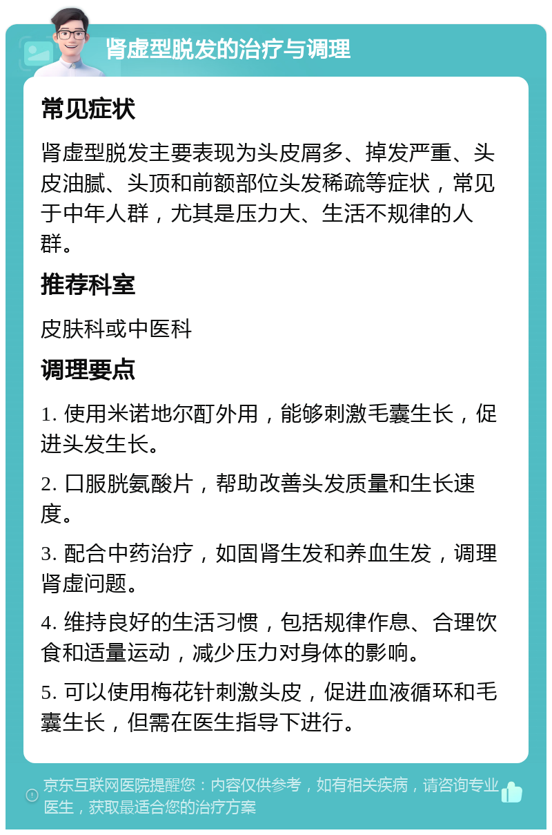 肾虚型脱发的治疗与调理 常见症状 肾虚型脱发主要表现为头皮屑多、掉发严重、头皮油腻、头顶和前额部位头发稀疏等症状，常见于中年人群，尤其是压力大、生活不规律的人群。 推荐科室 皮肤科或中医科 调理要点 1. 使用米诺地尔酊外用，能够刺激毛囊生长，促进头发生长。 2. 口服胱氨酸片，帮助改善头发质量和生长速度。 3. 配合中药治疗，如固肾生发和养血生发，调理肾虚问题。 4. 维持良好的生活习惯，包括规律作息、合理饮食和适量运动，减少压力对身体的影响。 5. 可以使用梅花针刺激头皮，促进血液循环和毛囊生长，但需在医生指导下进行。