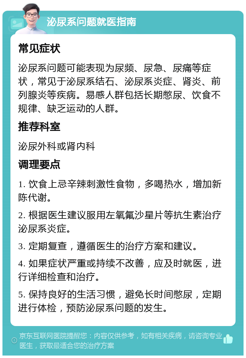 泌尿系问题就医指南 常见症状 泌尿系问题可能表现为尿频、尿急、尿痛等症状，常见于泌尿系结石、泌尿系炎症、肾炎、前列腺炎等疾病。易感人群包括长期憋尿、饮食不规律、缺乏运动的人群。 推荐科室 泌尿外科或肾内科 调理要点 1. 饮食上忌辛辣刺激性食物，多喝热水，增加新陈代谢。 2. 根据医生建议服用左氧氟沙星片等抗生素治疗泌尿系炎症。 3. 定期复查，遵循医生的治疗方案和建议。 4. 如果症状严重或持续不改善，应及时就医，进行详细检查和治疗。 5. 保持良好的生活习惯，避免长时间憋尿，定期进行体检，预防泌尿系问题的发生。