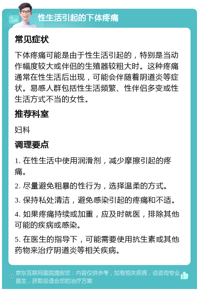 性生活引起的下体疼痛 常见症状 下体疼痛可能是由于性生活引起的，特别是当动作幅度较大或伴侣的生殖器较粗大时。这种疼痛通常在性生活后出现，可能会伴随着阴道炎等症状。易感人群包括性生活频繁、性伴侣多变或性生活方式不当的女性。 推荐科室 妇科 调理要点 1. 在性生活中使用润滑剂，减少摩擦引起的疼痛。 2. 尽量避免粗暴的性行为，选择温柔的方式。 3. 保持私处清洁，避免感染引起的疼痛和不适。 4. 如果疼痛持续或加重，应及时就医，排除其他可能的疾病或感染。 5. 在医生的指导下，可能需要使用抗生素或其他药物来治疗阴道炎等相关疾病。