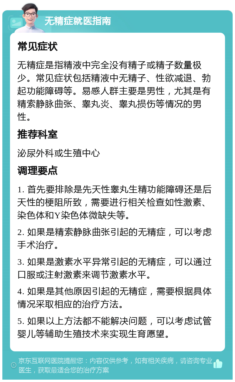 无精症就医指南 常见症状 无精症是指精液中完全没有精子或精子数量极少。常见症状包括精液中无精子、性欲减退、勃起功能障碍等。易感人群主要是男性，尤其是有精索静脉曲张、睾丸炎、睾丸损伤等情况的男性。 推荐科室 泌尿外科或生殖中心 调理要点 1. 首先要排除是先天性睾丸生精功能障碍还是后天性的梗阻所致，需要进行相关检查如性激素、染色体和Y染色体微缺失等。 2. 如果是精索静脉曲张引起的无精症，可以考虑手术治疗。 3. 如果是激素水平异常引起的无精症，可以通过口服或注射激素来调节激素水平。 4. 如果是其他原因引起的无精症，需要根据具体情况采取相应的治疗方法。 5. 如果以上方法都不能解决问题，可以考虑试管婴儿等辅助生殖技术来实现生育愿望。