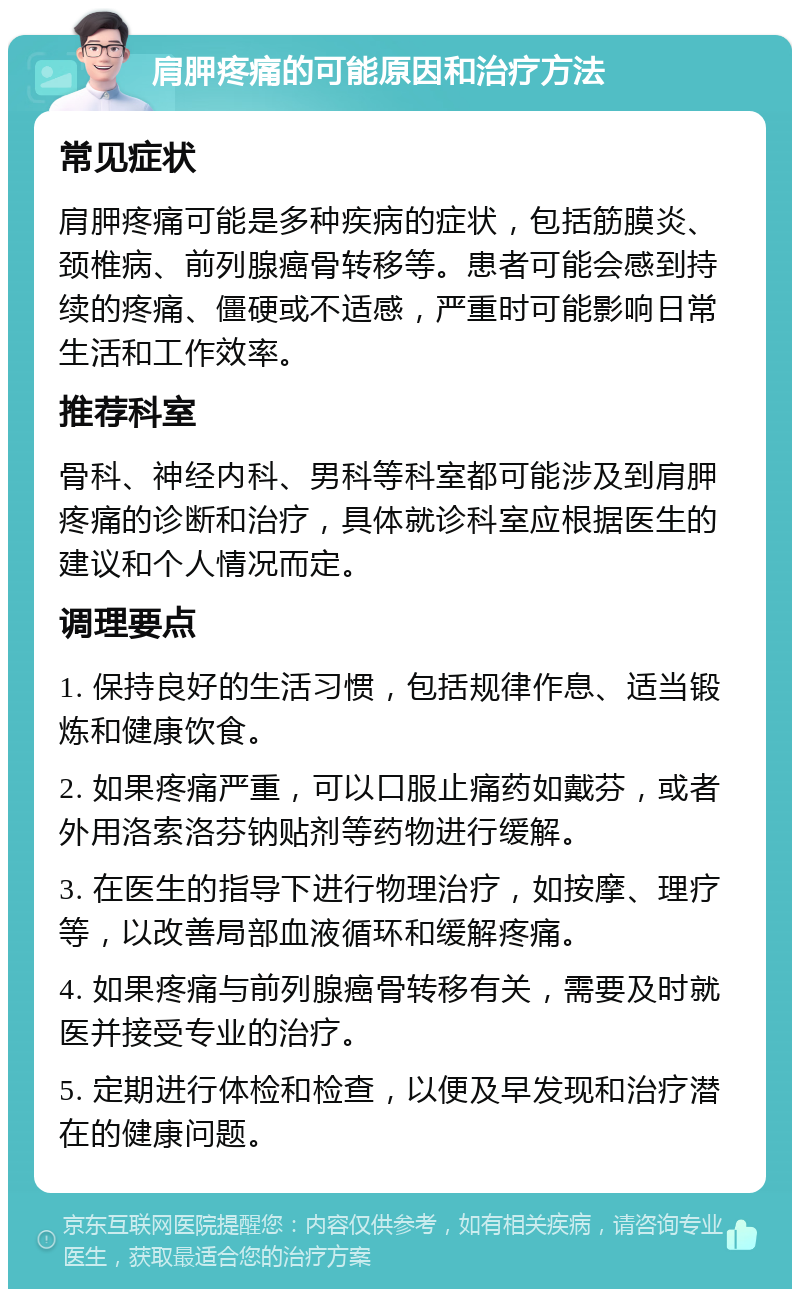 肩胛疼痛的可能原因和治疗方法 常见症状 肩胛疼痛可能是多种疾病的症状，包括筋膜炎、颈椎病、前列腺癌骨转移等。患者可能会感到持续的疼痛、僵硬或不适感，严重时可能影响日常生活和工作效率。 推荐科室 骨科、神经内科、男科等科室都可能涉及到肩胛疼痛的诊断和治疗，具体就诊科室应根据医生的建议和个人情况而定。 调理要点 1. 保持良好的生活习惯，包括规律作息、适当锻炼和健康饮食。 2. 如果疼痛严重，可以口服止痛药如戴芬，或者外用洛索洛芬钠贴剂等药物进行缓解。 3. 在医生的指导下进行物理治疗，如按摩、理疗等，以改善局部血液循环和缓解疼痛。 4. 如果疼痛与前列腺癌骨转移有关，需要及时就医并接受专业的治疗。 5. 定期进行体检和检查，以便及早发现和治疗潜在的健康问题。