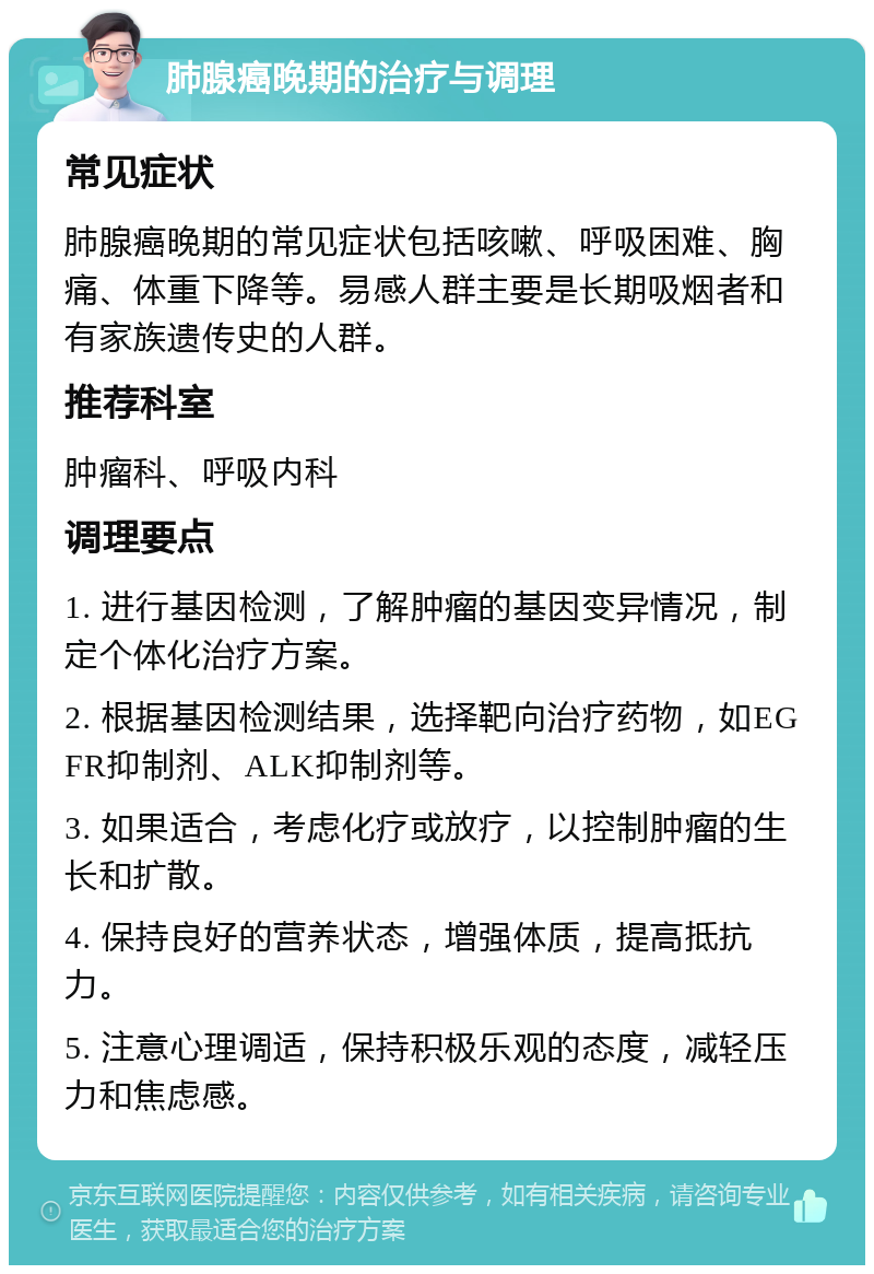 肺腺癌晚期的治疗与调理 常见症状 肺腺癌晚期的常见症状包括咳嗽、呼吸困难、胸痛、体重下降等。易感人群主要是长期吸烟者和有家族遗传史的人群。 推荐科室 肿瘤科、呼吸内科 调理要点 1. 进行基因检测，了解肿瘤的基因变异情况，制定个体化治疗方案。 2. 根据基因检测结果，选择靶向治疗药物，如EGFR抑制剂、ALK抑制剂等。 3. 如果适合，考虑化疗或放疗，以控制肿瘤的生长和扩散。 4. 保持良好的营养状态，增强体质，提高抵抗力。 5. 注意心理调适，保持积极乐观的态度，减轻压力和焦虑感。