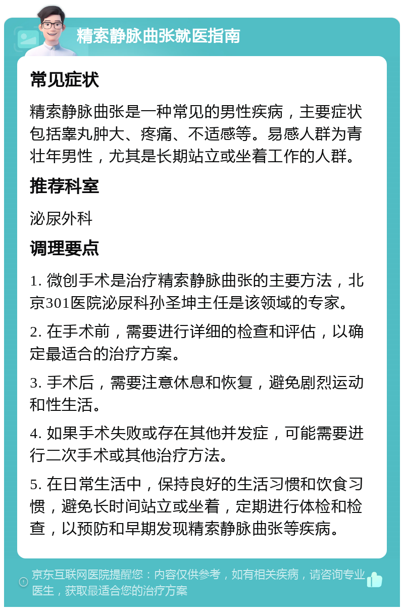 精索静脉曲张就医指南 常见症状 精索静脉曲张是一种常见的男性疾病，主要症状包括睾丸肿大、疼痛、不适感等。易感人群为青壮年男性，尤其是长期站立或坐着工作的人群。 推荐科室 泌尿外科 调理要点 1. 微创手术是治疗精索静脉曲张的主要方法，北京301医院泌尿科孙圣坤主任是该领域的专家。 2. 在手术前，需要进行详细的检查和评估，以确定最适合的治疗方案。 3. 手术后，需要注意休息和恢复，避免剧烈运动和性生活。 4. 如果手术失败或存在其他并发症，可能需要进行二次手术或其他治疗方法。 5. 在日常生活中，保持良好的生活习惯和饮食习惯，避免长时间站立或坐着，定期进行体检和检查，以预防和早期发现精索静脉曲张等疾病。