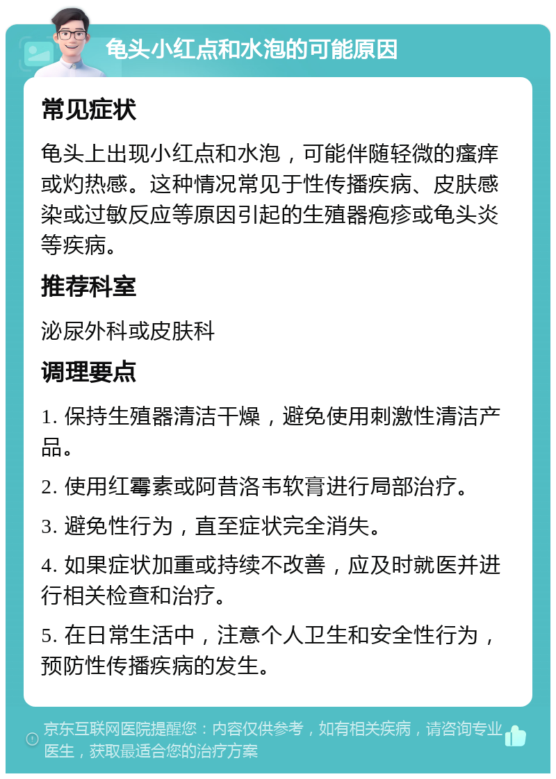 龟头小红点和水泡的可能原因 常见症状 龟头上出现小红点和水泡，可能伴随轻微的瘙痒或灼热感。这种情况常见于性传播疾病、皮肤感染或过敏反应等原因引起的生殖器疱疹或龟头炎等疾病。 推荐科室 泌尿外科或皮肤科 调理要点 1. 保持生殖器清洁干燥，避免使用刺激性清洁产品。 2. 使用红霉素或阿昔洛韦软膏进行局部治疗。 3. 避免性行为，直至症状完全消失。 4. 如果症状加重或持续不改善，应及时就医并进行相关检查和治疗。 5. 在日常生活中，注意个人卫生和安全性行为，预防性传播疾病的发生。