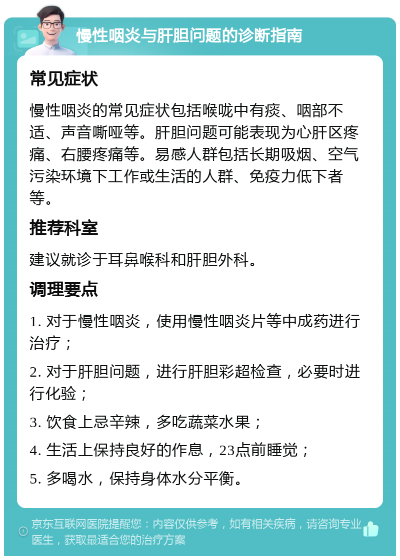 慢性咽炎与肝胆问题的诊断指南 常见症状 慢性咽炎的常见症状包括喉咙中有痰、咽部不适、声音嘶哑等。肝胆问题可能表现为心肝区疼痛、右腰疼痛等。易感人群包括长期吸烟、空气污染环境下工作或生活的人群、免疫力低下者等。 推荐科室 建议就诊于耳鼻喉科和肝胆外科。 调理要点 1. 对于慢性咽炎，使用慢性咽炎片等中成药进行治疗； 2. 对于肝胆问题，进行肝胆彩超检查，必要时进行化验； 3. 饮食上忌辛辣，多吃蔬菜水果； 4. 生活上保持良好的作息，23点前睡觉； 5. 多喝水，保持身体水分平衡。